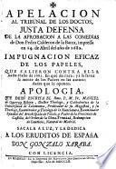 Apelacion al tribunal de los doctos, justa defensa de la aprobacion a las comedias de Don P. Calderon de la Barca, impressa ... en 1682. Impugnacion eficaz de los papeles que salieron contra ella hasta el año de 1683 ... Apologia que dexò escrita ... M. de G. y R. ... Sacala a luz ... G. Xaraba