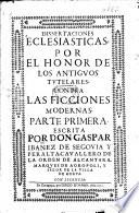 Dissertaciones ecclesiasticas por el honor de los antiguos tutelares, contra las ficciones modernas. Part 1