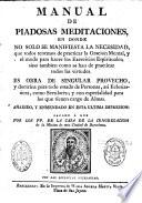 Manual de Piadosas meditaciones, en donde no solo se manifiesta la necesidad, que todos tenemos se practicar la oracion mental, y el modo para hacer los exercicios espirituales; sino tambien como se han de praticar todos las virtudes. Es obra de singular provecho, y doctrina para todo estado de Personas, asi eclesiasticas, como seculares; y con especialidad para los que tienen cargo de Almas. Añadido, y enmendado en esta ultima impresion: sacado a Luz por los PP. de la casa de la congregacion de la mision de esta ciudad de Barcelona