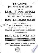 Relacion que hace el claustro de la Real y Pontificia Universidad de Cervera al rey nuestro señor don Fernando Sexto ... de la festiva pompa con que el dia 4 de diciembre de 1746 aplaudiò la exaltacion al throno y proclamacion de Su S.C.R. Magestad